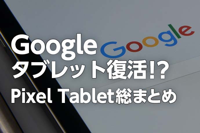 【最新】Googleタブレット復活！？ Pixel Tabletの特徴・スペック・発売日・価格など総まとめ