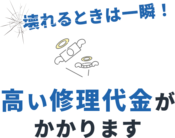 壊れるときは一瞬！高い修理代金がかかります